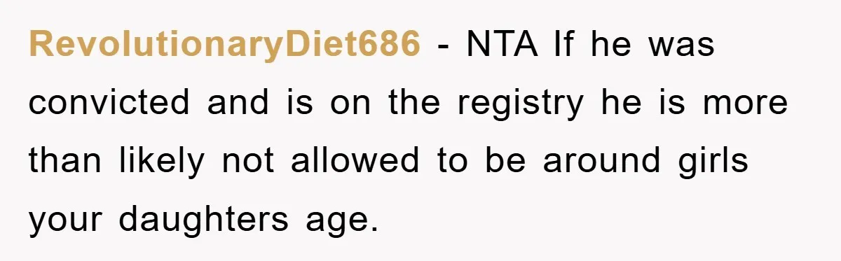 RevolutionaryDiet686 − NTA If he was convicted and is on the registry he is more than likely not allowed to be around girls your daughters age.