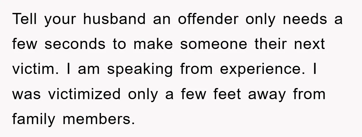 Tell your husband an offender only needs a few seconds to make someone their next victim. I am speaking from experience. I was victimized only a few feet away from...