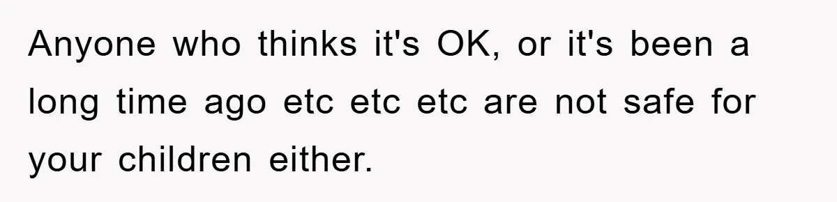 Anyone who thinks it's OK, or it's been a long time ago etc etc etc are not safe for your children either.