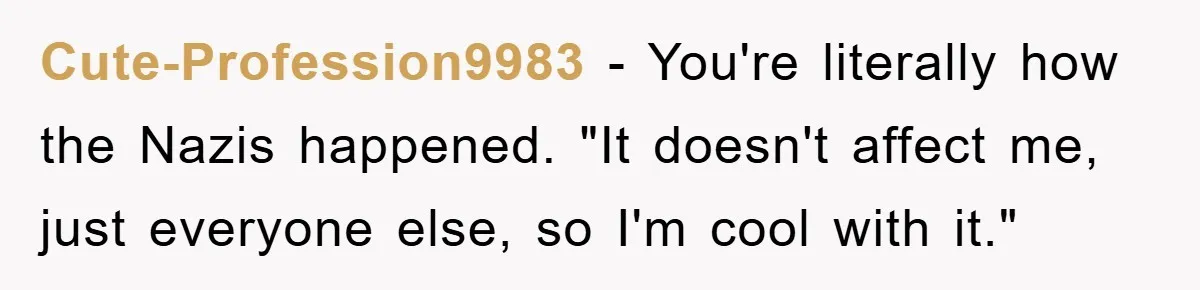 Cute-Profession9983 − You're literally how the Nazis happened. "It doesn't affect me, just everyone else, so I'm cool with it."