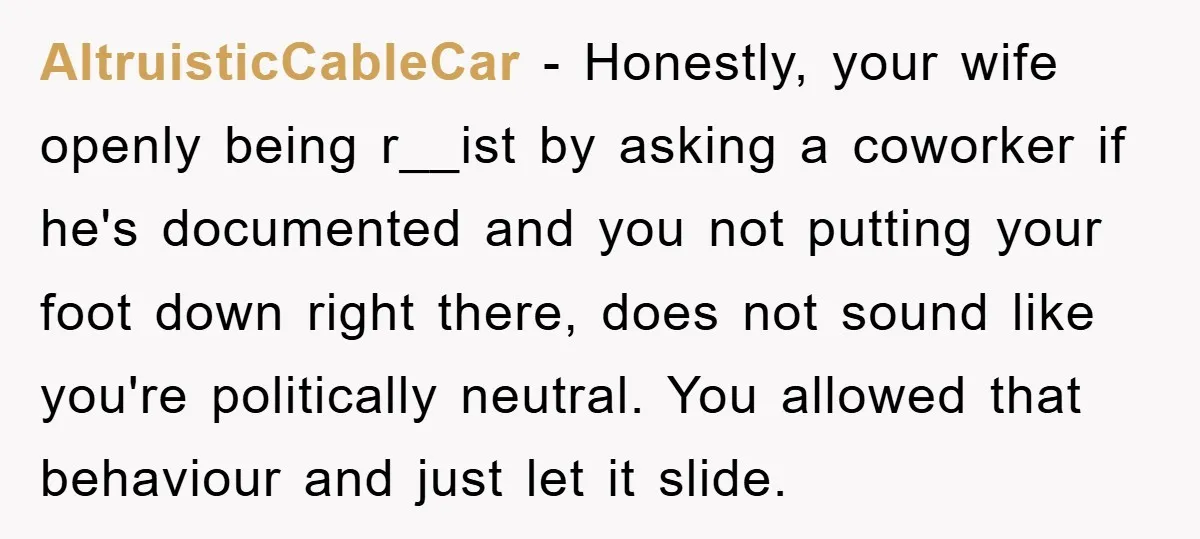 AltruisticCableCar − Honestly, your wife openly being r__ist by asking a coworker if he's documented and you not putting your foot down right there, does not sound like you're politically...