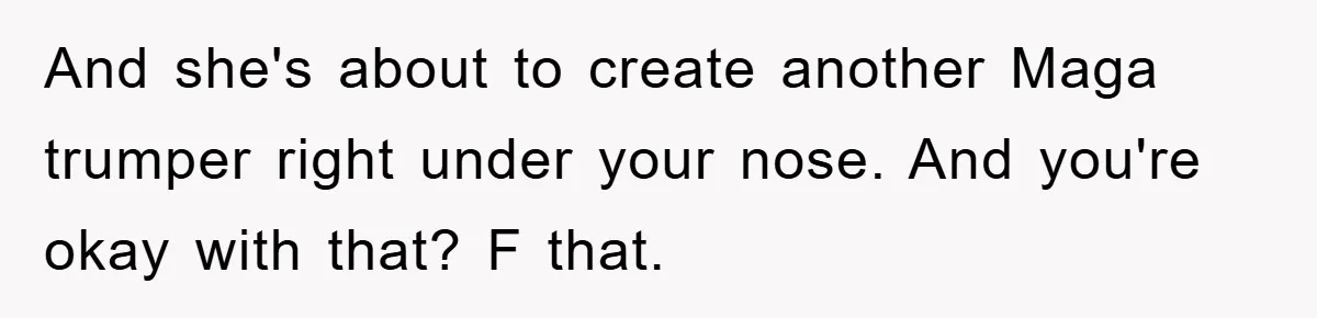 And she's about to create another Maga trumper right under your nose. And you're okay with that? F that.