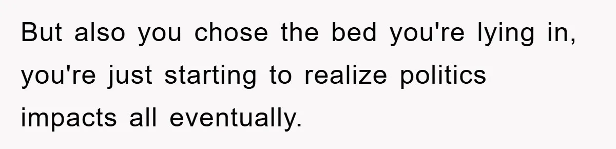 But also you chose the bed you're lying in, you're just starting to realize politics impacts all eventually.