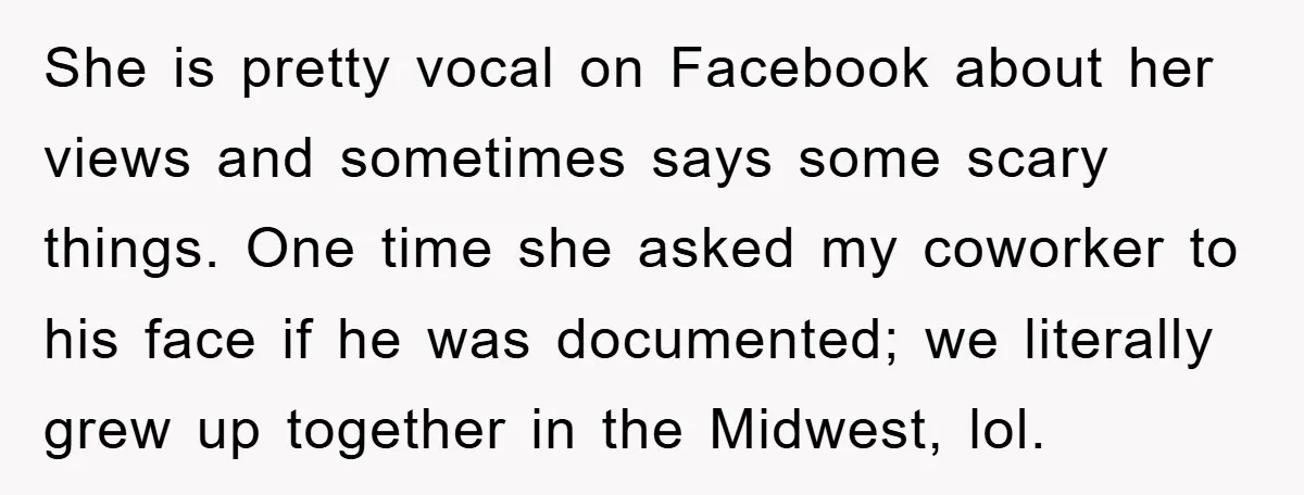She is pretty vocal on Facebook about her views and sometimes says some scary things. One time she asked my coworker to his face if he was documented; we literally...