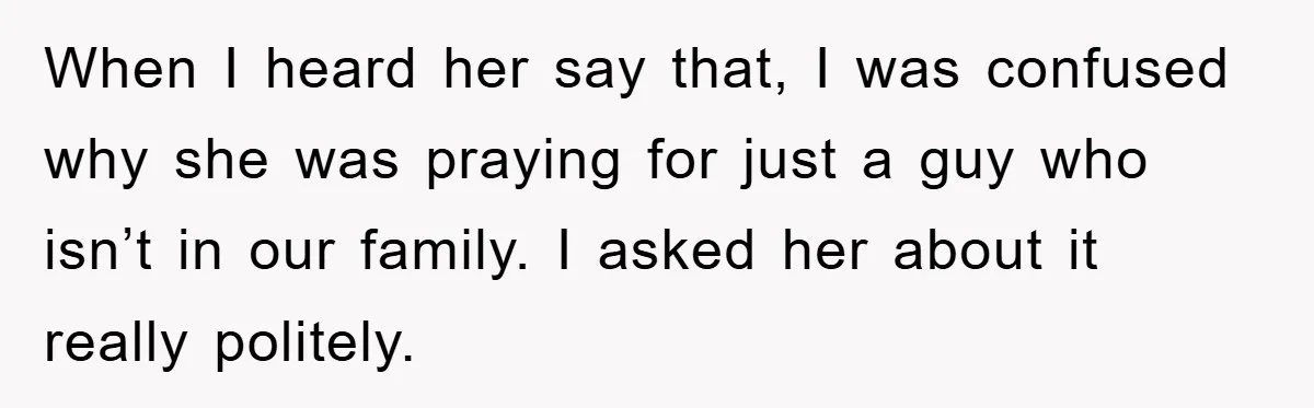 When I heard her say that, I was confused why she was praying for just a guy who isn’t in our family. I asked her about it really politely.
