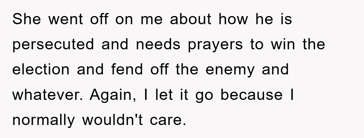 She went off on me about how he is persecuted and needs prayers to win the election and fend off the enemy and whatever. Again, I let it go because...