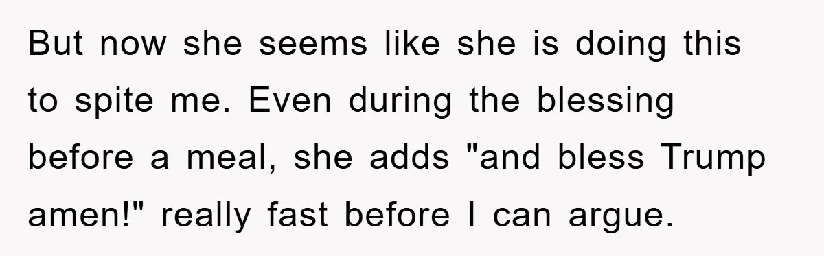 But now she seems like she is doing this to spite me. Even during the blessing before a meal, she adds "and bless Trump amen!" really fast before I can...
