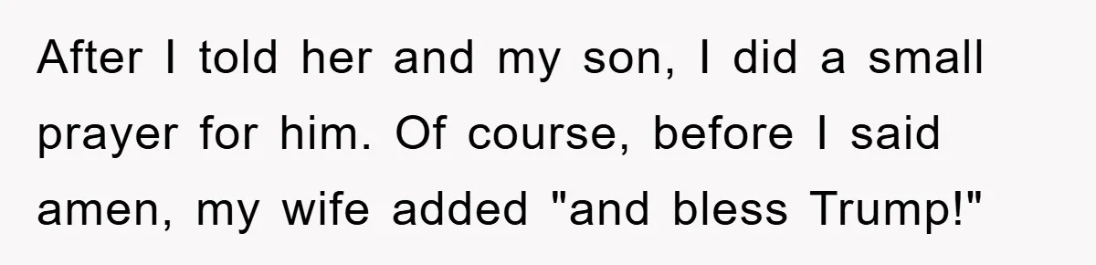 After I told her and my son, I did a small prayer for him. Of course, before I said amen, my wife added "and bless Trump!"