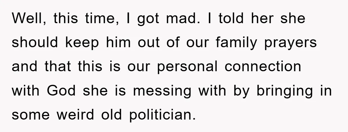 Well, this time, I got mad. I told her she should keep him out of our family prayers and that this is our personal connection with God she is messing...