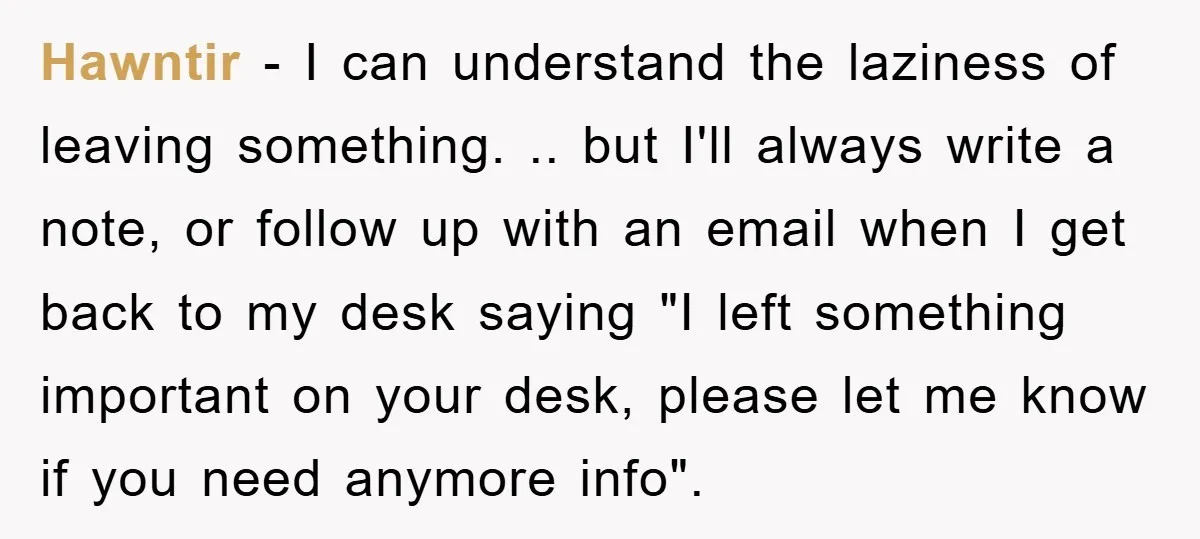 Hawntir − I can understand the laziness of leaving something. .. but I'll always write a note, or follow up with an email when I get back to my desk...