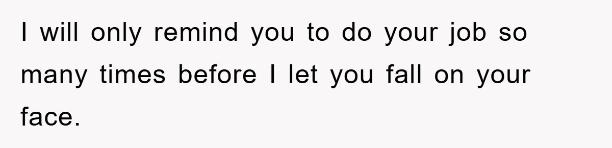 I will only remind you to do your job so many times before I let you fall on your face.