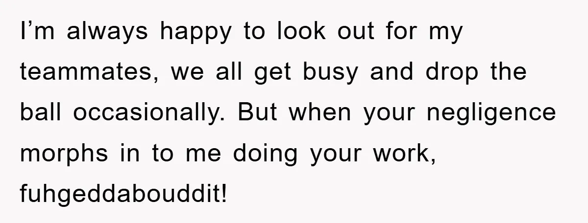 I’m always happy to look out for my teammates, we all get busy and drop the ball occasionally. But when your negligence morphs in to me doing your work, fuhgeddabouddit!