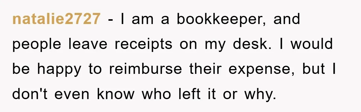 natalie2727 − I am a bookkeeper, and people leave receipts on my desk. I would be happy to reimburse their expense, but I don't even know who left it or...