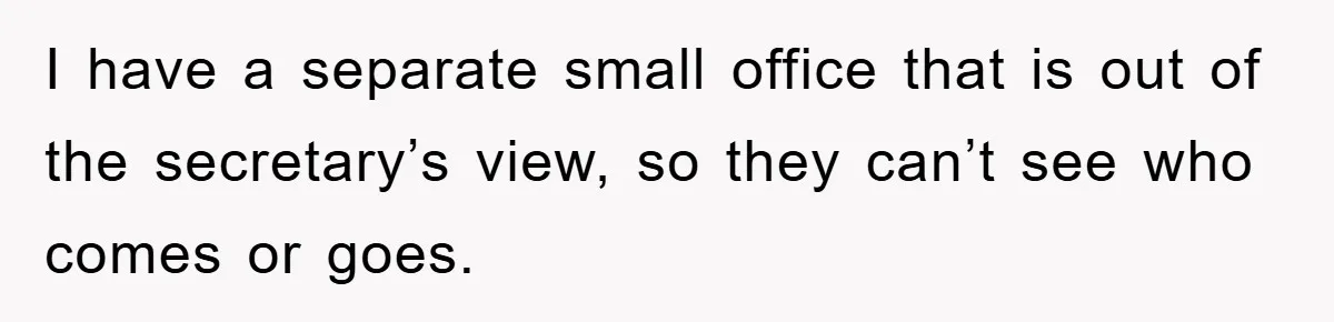 I have a separate small office that is out of the secretary’s view, so they can’t see who comes or goes.