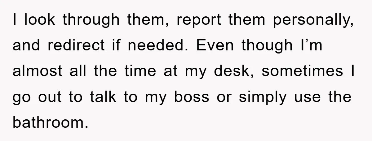 I look through them, report them personally, and redirect if needed. Even though I’m almost all the time at my desk, sometimes I go out to talk to my boss...