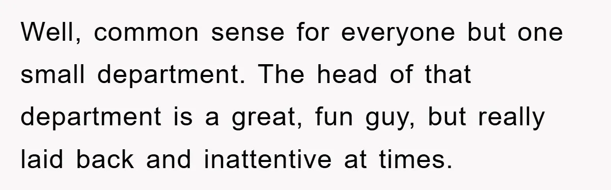 Well, common sense for everyone but one small department. The head of that department is a great, fun guy, but really laid back and inattentive at times.