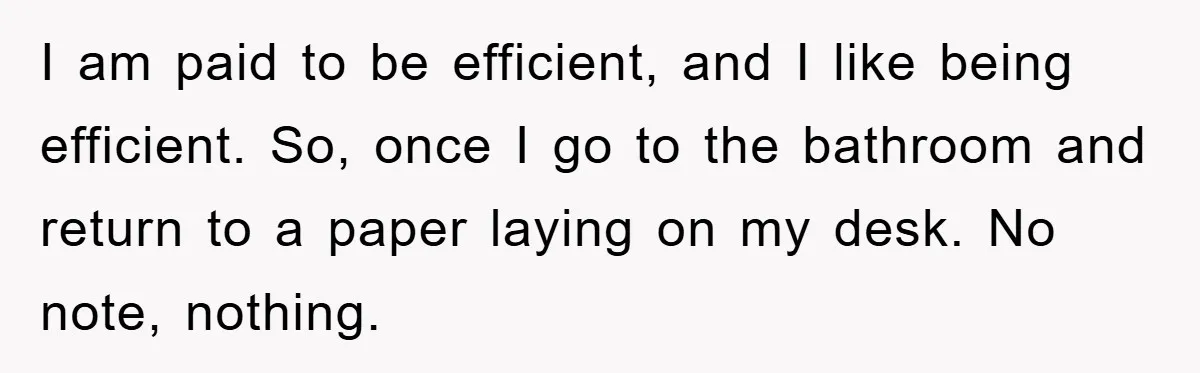 I am paid to be efficient, and I like being efficient. So, once I go to the bathroom and return to a paper laying on my desk. No note, nothing.