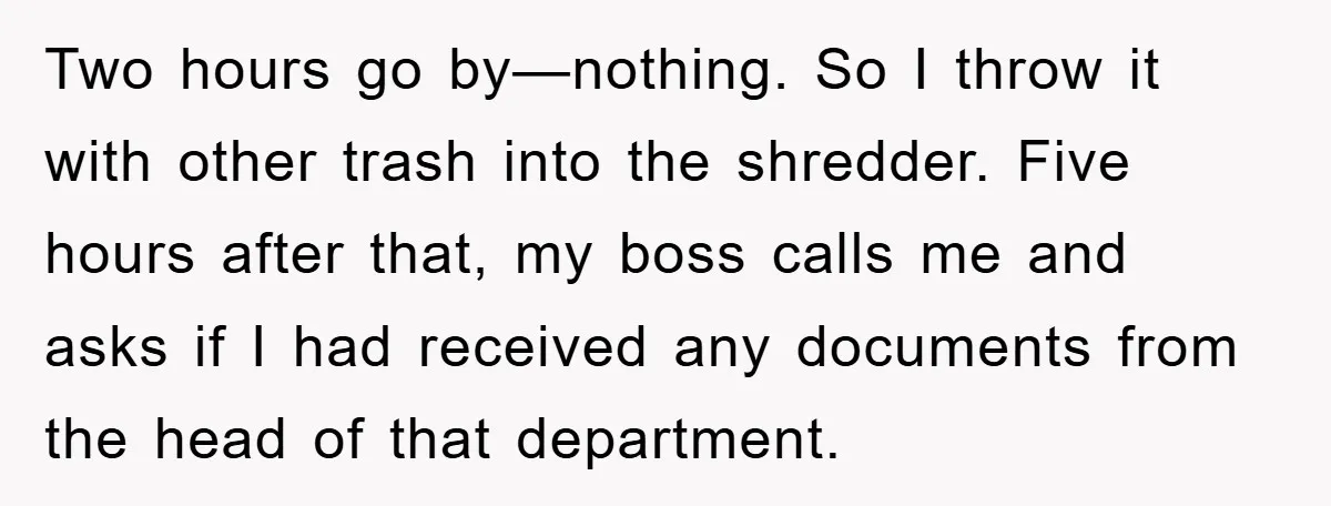 Two hours go by—nothing. So I throw it with other trash into the shredder. Five hours after that, my boss calls me and asks if I had received any documents...