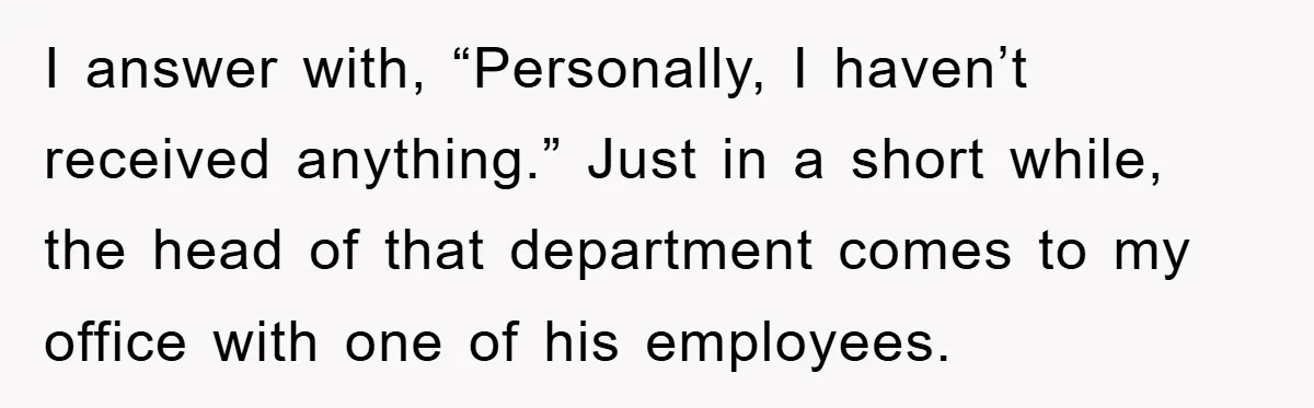 I answer with, “Personally, I haven’t received anything.” Just in a short while, the head of that department comes to my office with one of his employees.