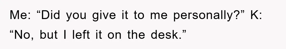 Me: “Did you give it to me personally?” K: “No, but I left it on the desk.”