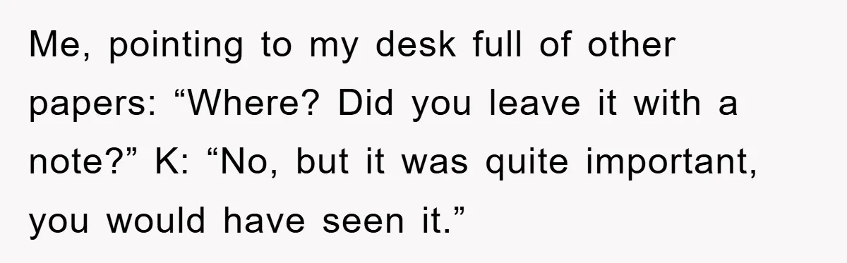 Me, pointing to my desk full of other papers: “Where? Did you leave it with a note?” K: “No, but it was quite important, you would have seen it.”