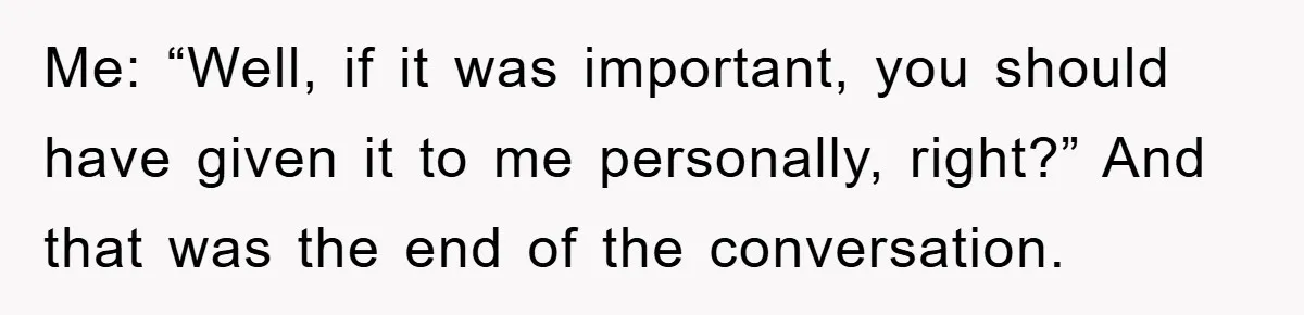 Me: “Well, if it was important, you should have given it to me personally, right?” And that was the end of the conversation.