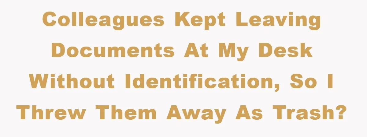 Colleagues kept leaving documents at my desk without identification, so I threw them away as trash?