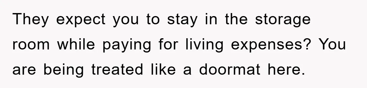 They expect you to stay in the storage room while paying for living expenses? You are being treated like a doormat here.