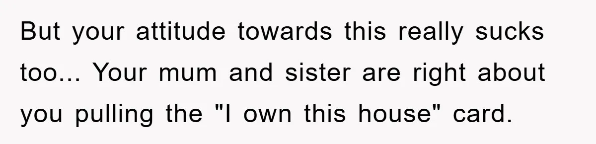 But your attitude towards this really sucks too... Your mum and sister are right about you pulling the "I own this house" card.