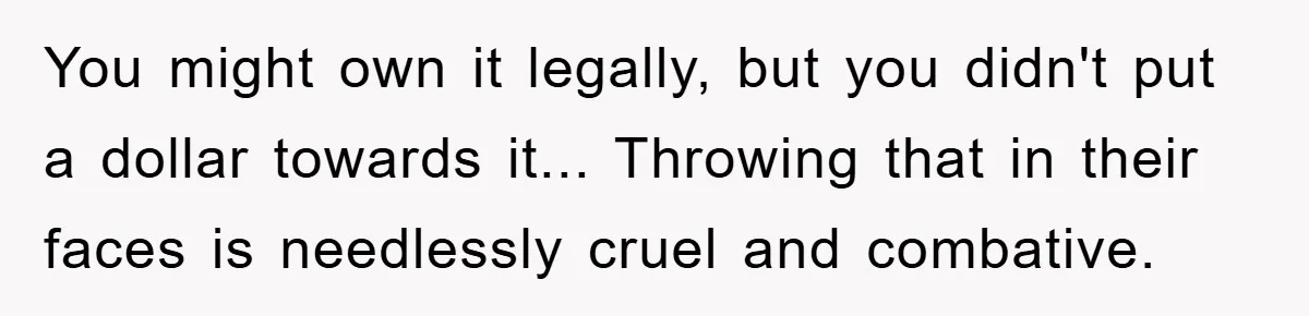 You might own it legally, but you didn't put a dollar towards it... Throwing that in their faces is needlessly cruel and combative.
