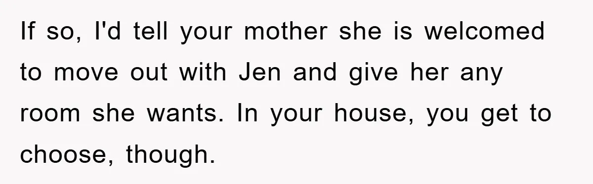 If so, I'd tell your mother she is welcomed to move out with Jen and give her any room she wants. In your house, you get to choose, though.