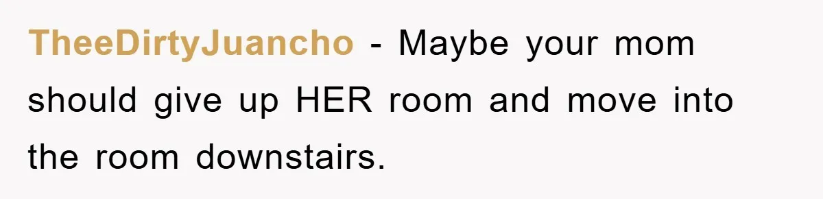 TheeDirtyJuancho − Maybe your mom should give up HER room and move into the room downstairs.
