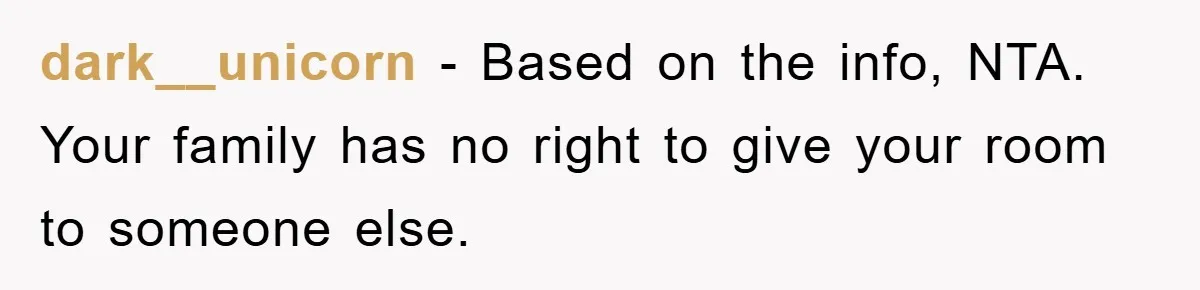 dark__unicorn − Based on the info, NTA. Your family has no right to give your room to someone else.