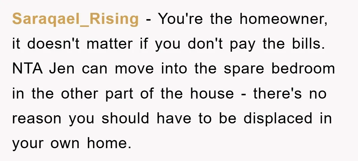 Saraqael_Rising − You're the homeowner, it doesn't matter if you don't pay the bills. NTA Jen can move into the spare bedroom in the other part of the house -...