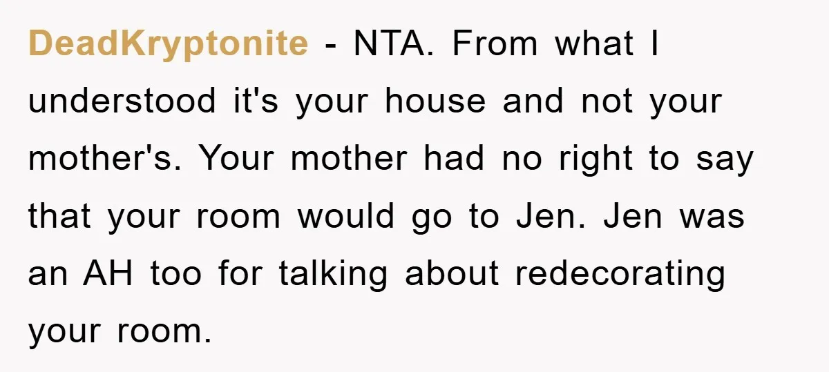 DeadKryptonite − NTA. From what I understood it's your house and not your mother's. Your mother had no right to say that your room would go to Jen. Jen was...