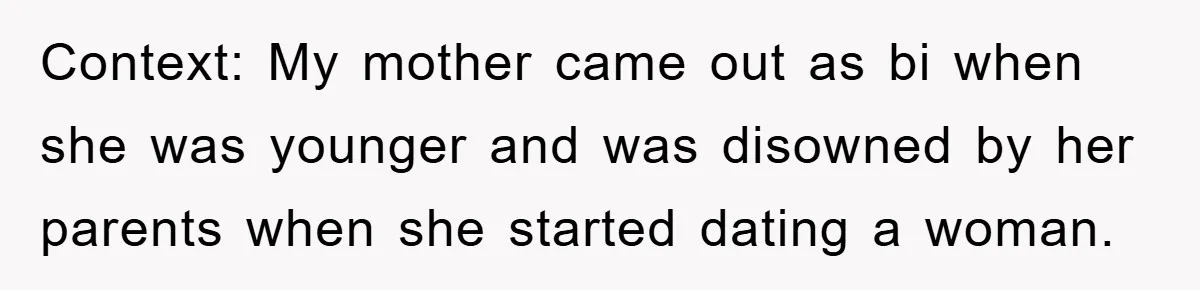 Context: My mother came out as bi when she was younger and was disowned by her parents when she started dating a woman.