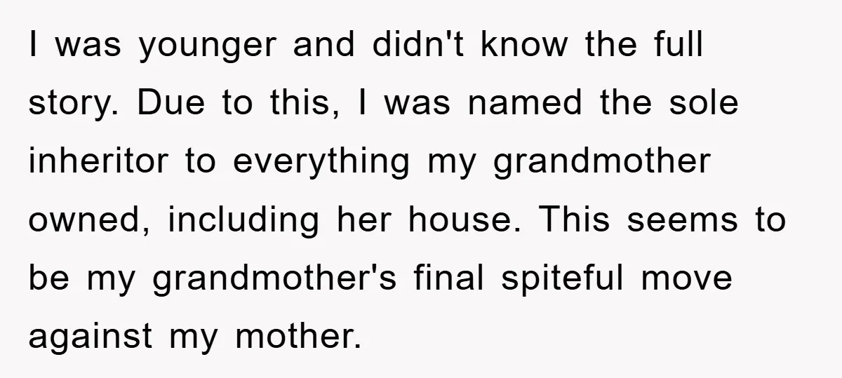 I was younger and didn't know the full story. Due to this, I was named the sole inheritor to everything my grandmother owned, including her house. This seems to be...