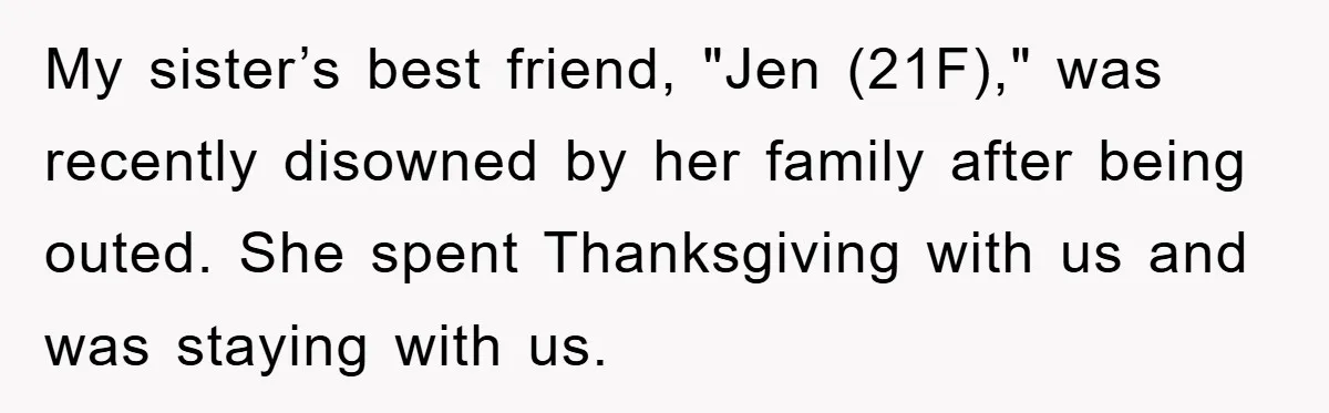 My sister’s best friend, "Jen (21F)," was recently disowned by her family after being outed. She spent Thanksgiving with us and was staying with us.