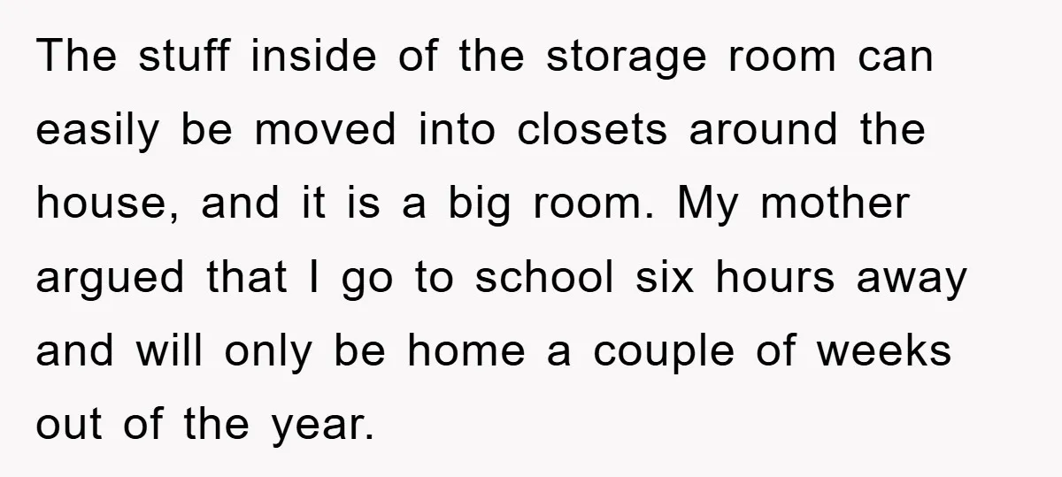 The stuff inside of the storage room can easily be moved into closets around the house, and it is a big room. My mother argued that I go to school...