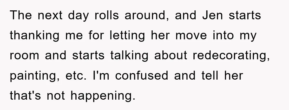 The next day rolls around, and Jen starts thanking me for letting her move into my room and starts talking about redecorating, painting, etc. I'm confused and tell her that's...