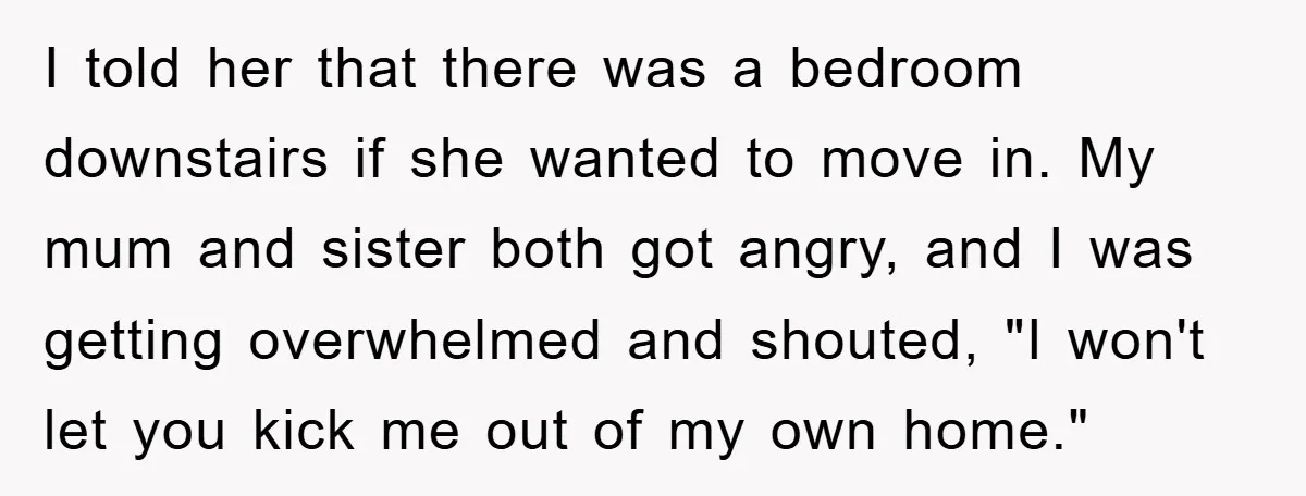 I told her that there was a bedroom downstairs if she wanted to move in. My mum and sister both got angry, and I was getting overwhelmed and shouted, "I...