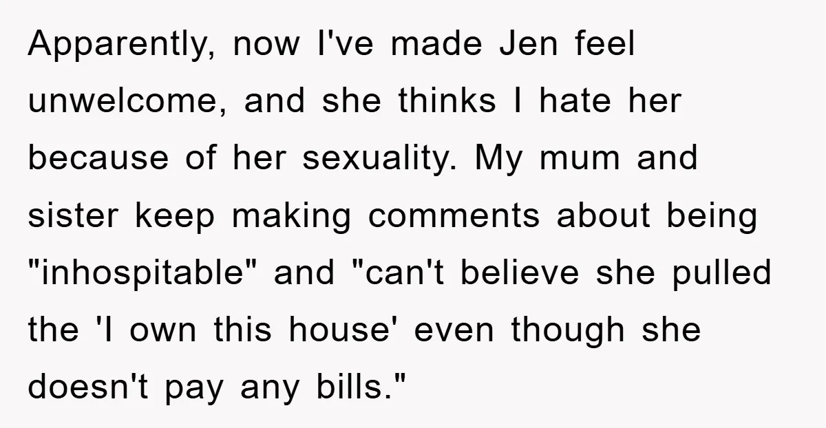 Apparently, now I've made Jen feel unwelcome, and she thinks I hate her because of her sexuality. My mum and sister keep making comments about being "inhospitable" and "can't believe...