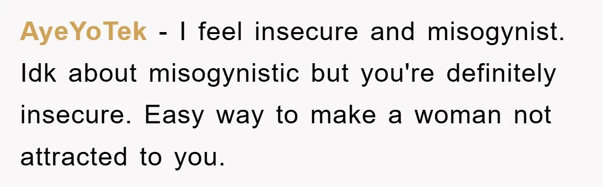 AyeYoTek − I feel insecure and misogynist. Idk about misogynistic but you're definitely insecure. Easy way to make a woman not attracted to you.