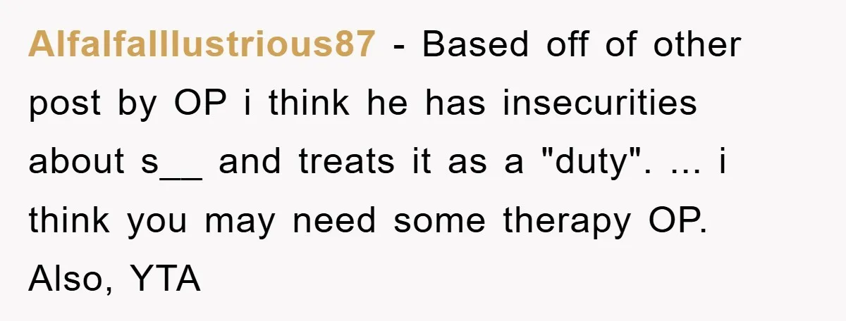 AlfalfaIllustrious87 − Based off of other post by OP i think he has insecurities about s__ and treats it as a "duty". ... i think you may need some therapy...