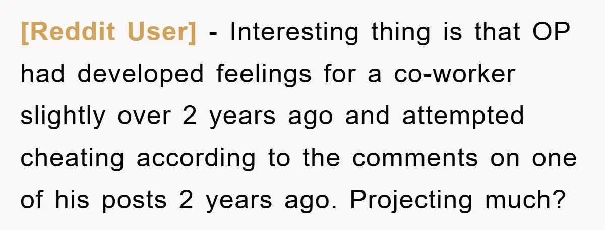 [Reddit User] − Interesting thing is that OP had developed feelings for a co-worker slightly over 2 years ago and attempted cheating according to the comments on one of his...