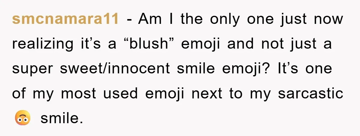 smcnamara11 − Am I the only one just now realizing it’s a “blush” emoji and not just a super sweet/innocent smile emoji? It’s one of my most used emoji next...