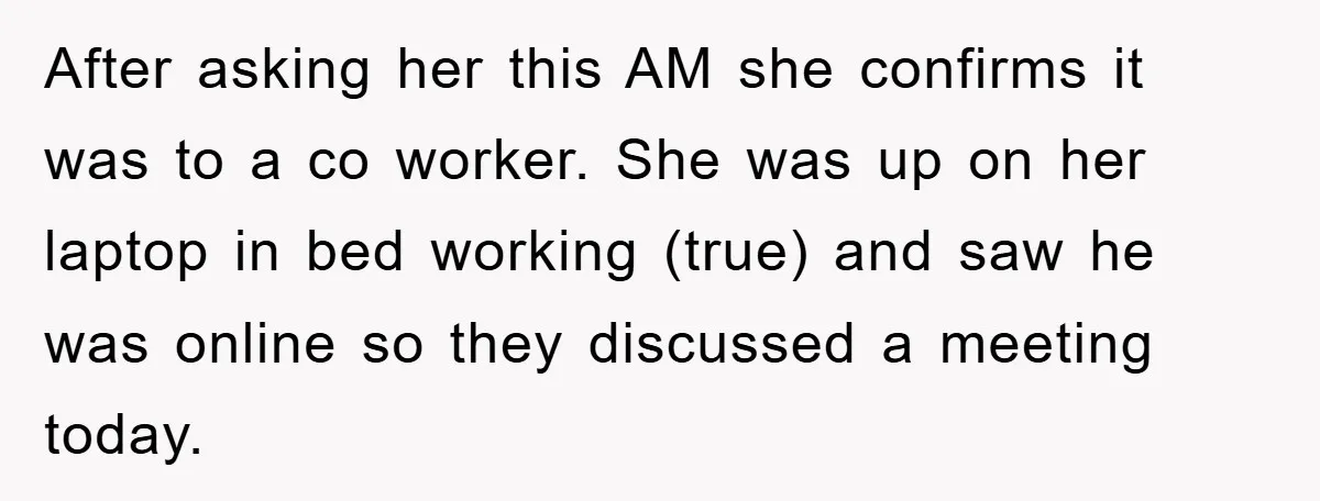 After asking her this AM she confirms it was to a co worker. She was up on her laptop in bed working (true) and saw he was online so they...