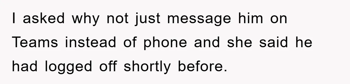 I asked why not just message him on Teams instead of phone and she said he had logged off shortly before.