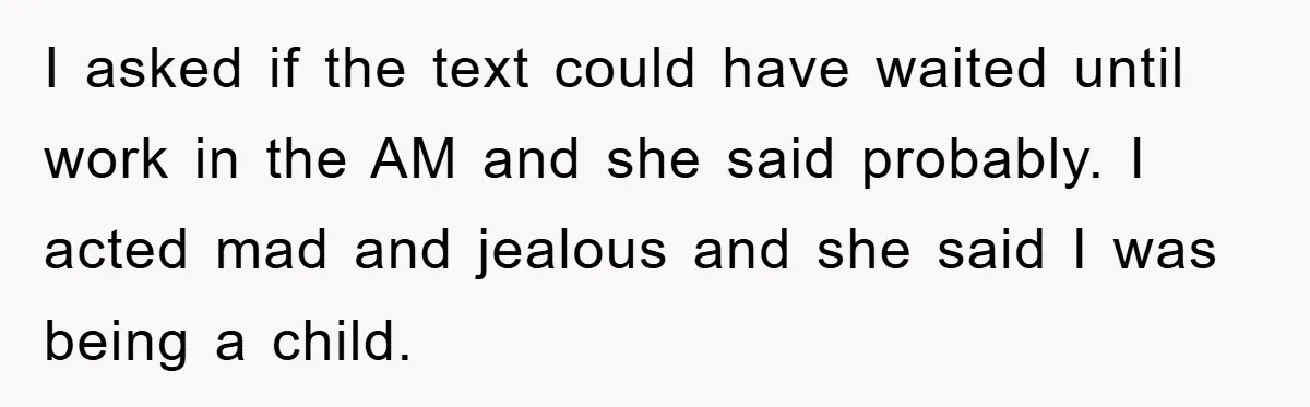 I asked if the text could have waited until work in the AM and she said probably. I acted mad and jealous and she said I was being a child.