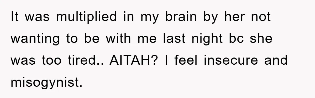 It was multiplied in my brain by her not wanting to be with me last night bc she was too tired.. AITAH? I feel insecure and misogynist.